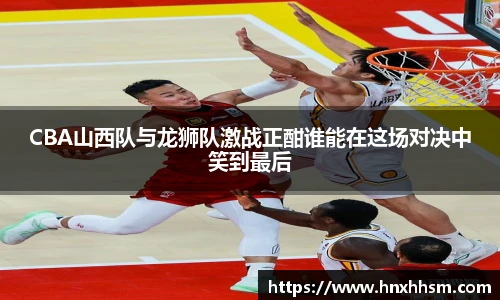 CBA山西队与龙狮队激战正酣谁能在这场对决中笑到最后