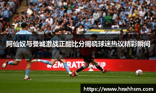 阿仙奴与曼城激战正酣比分揭晓球迷热议精彩瞬间